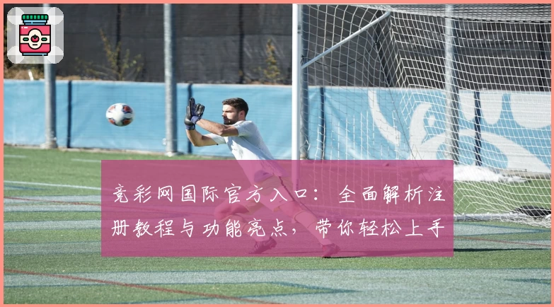 竞彩网国际官方入口：全面解析注册教程与功能亮点，带你轻松上手新体验