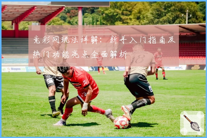 竞彩网玩法详解：新手入门指南及热门功能亮点全面解析