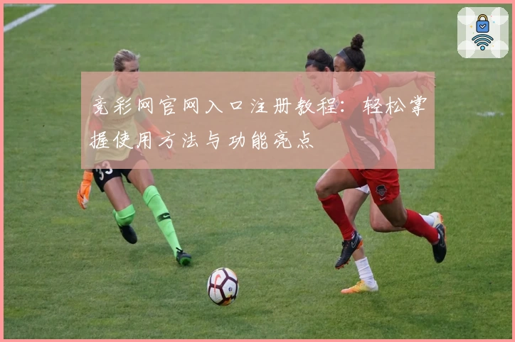 竞彩网官网入口注册教程：轻松掌握使用方法与功能亮点