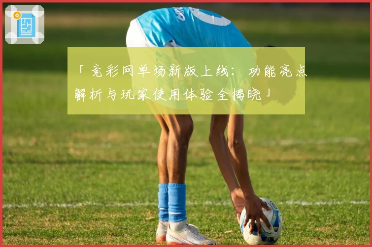 「竞彩网单场新版上线：功能亮点解析与玩家使用体验全揭晓」