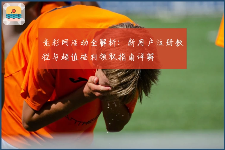 竞彩网活动全解析：新用户注册教程与超值福利领取指南详解