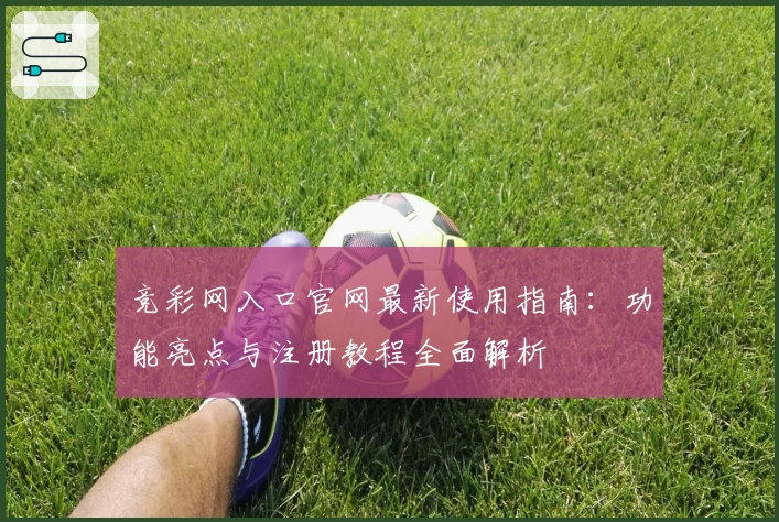 竞彩网入口官网最新使用指南：功能亮点与注册教程全面解析