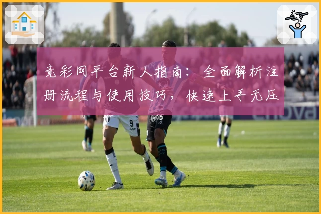 竞彩网平台新人指南：全面解析注册流程与使用技巧，快速上手无压力