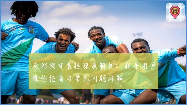 竞彩网可靠性深度解析：新手用户操作指南与常见问题详解