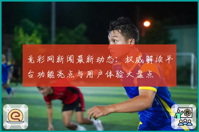 竞彩网新闻最新动态：权威解读平台功能亮点与用户体验大盘点