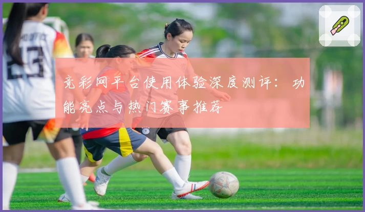 竞彩网平台使用体验深度测评：功能亮点与热门赛事推荐
