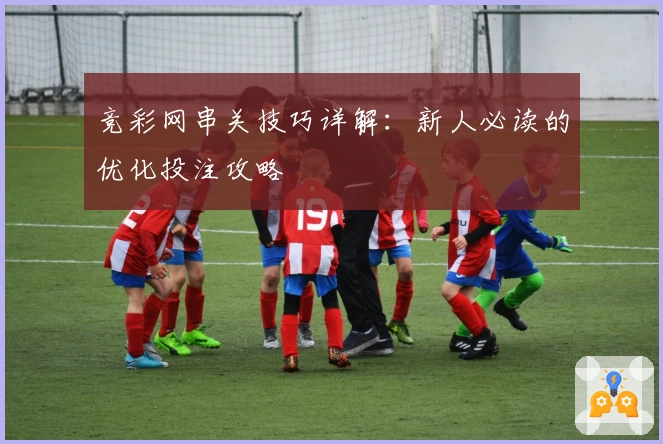 竞彩网串关技巧详解：新人必读的优化投注攻略