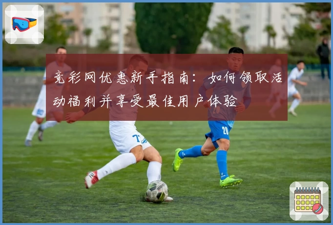 竞彩网优惠新手指南：如何领取活动福利并享受最佳用户体验