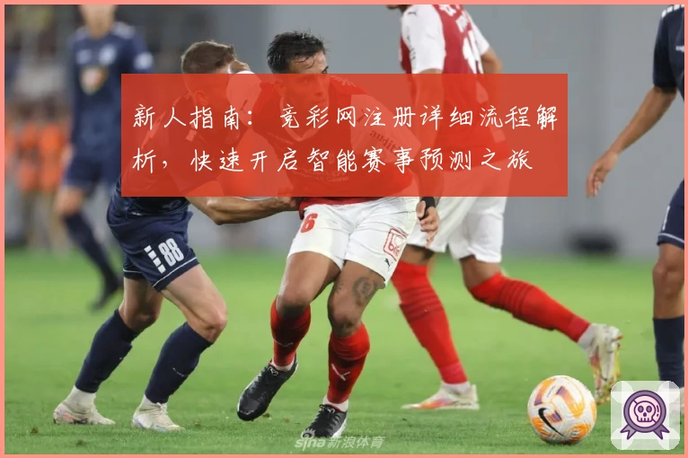 新人指南：竞彩网注册详细流程解析，快速开启智能赛事预测之旅